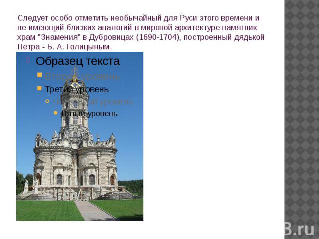 Следует особо отметить необычайный для Руси этого времени и не имеющий близких аналогий в мировой архитектуре памятник храм "Знамения" в Дубровицах (1690-1704), построенный дядькой Петра - Б. А. Голицыным.