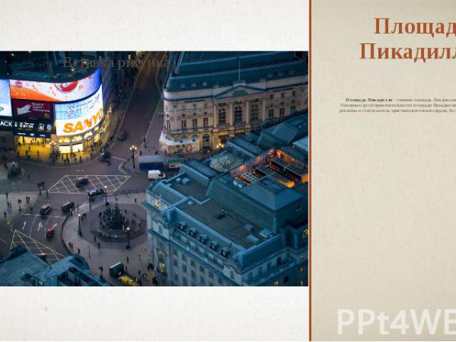 Площадь Пикадилли Площадь Пикадилли - главная площадь Лондона на соединении пяти улиц. Основные достопримечательности площади Пикадилли — огромные неоновые рекламы и статуя ангела христианского милосердия, более известного как Эрос.