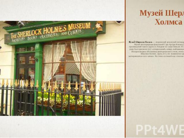 Музей Шерлока Холмса Музей Шерлока Холмса — лондонский дом-музей легендарного сыщика Шерлока Холмса. Музей инспирирован фантазией Сэра Артура Конана Дойла. Во время написания этих произведений такого адреса в Лондоне не существовало. В связи с этим …
