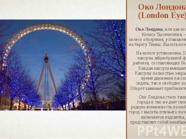 Око Лондона (London Eye) Око Лондона, или как его еще называют Колесо Тысячелетия, – это гигантское колесо обозрения, установленное в Лондоне на берегу Темзы. Высота колеса 135 метров. На колесе установлены 32 пассажирские капсулы яйцеобразной формы…