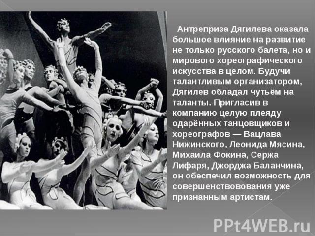 Антреприза Дягилева оказала большое влияние на развитие не только русского балета, но и мирового хореографического искусства в целом. Будучи талантливым организатором, Дягилев обладал чутьём на таланты. Пригласив в компанию целую плеяду одарённых та…
