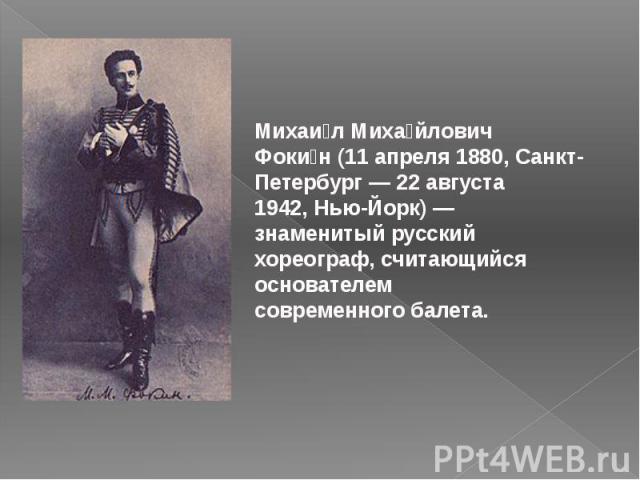 Михаи л Миха йлович Фоки н (11 апреля 1880, Санкт-Петербург — 22 августа 1942, Нью-Йорк) — знаменитый русский хореограф, считающийся основателем современного балета.