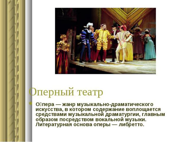 Оперный театр О пера — жанр музыкально-драматического искусства, в котором содержание воплощается средствами музыкальной драматургии, главным образом посредством вокальной музыки. Литературная основа оперы — либретто.