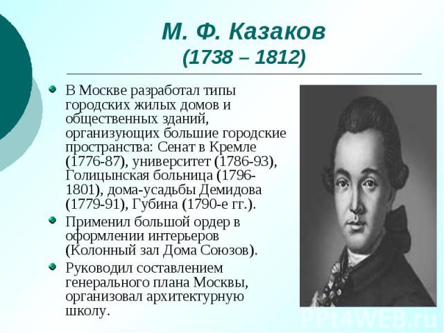 М. Ф. Казаков (1738 – 1812) В Москве разработал типы городских жилых домов и общественных зданий, организующих большие городские пространства: Сенат в Кремле (1776-87), университет (1786-93), Голицынская больница (1796-1801), дома-усадьбы Демидова (…