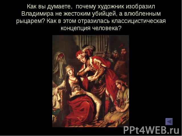 Как вы думаете, почему художник изобразил Владимира не жестоким убийцей, а влюбленным рыцарем? Как в этом отразилась классицистическая концепция человека?