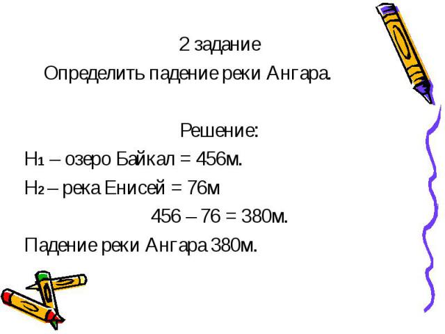 2 задание Определить падение реки Ангара. Решение: Н1 – озеро Байкал = 456м. Н2 – река Енисей = 76м 456 – 76 = 380м. Падение реки Ангара 380м.