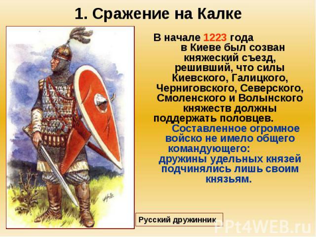 1. Сражение на Калке В начале 1223 года в Киеве был созван княжеский съезд, решивший, что силы Киевского, Галицкого, Черниговского, Северского, Смоленского и Волынского княжеств должны поддержать половцев. Составленное огромное войско не имело общег…