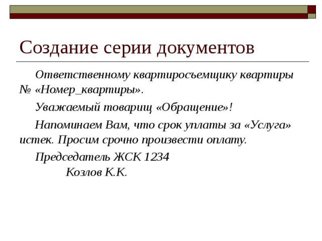 Создание серии документов Ответственному квартиросъемщику квартиры № «Номер_квартиры». Уважаемый товарищ «Обращение»! Напоминаем Вам, что срок уплаты за «Услуга» истек. Просим срочно произвести оплату. Председатель ЖСК 1234 Козлов К.К.