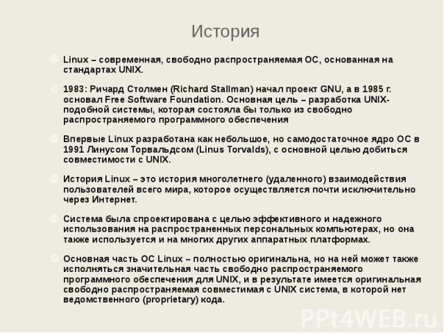 История Linux – современная, свободно распространяемая ОС, основанная на стандартах UNIX. 1983: Ричард Столмен (Richard Stallman) начал проект GNU, а в 1985 г. основал Free Software Foundation. Основная цель – разработка UNIX-подобной системы, котор…