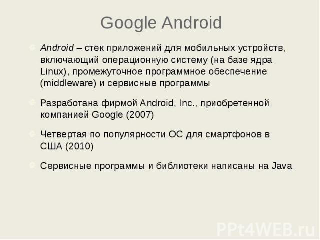 Google Android Android – стек приложений для мобильных устройств, включающий операционную систему (на базе ядра Linux), промежуточное программное обеспечение (middleware) и сервисные программы Разработана фирмой Android, Inc., приобретенной компание…