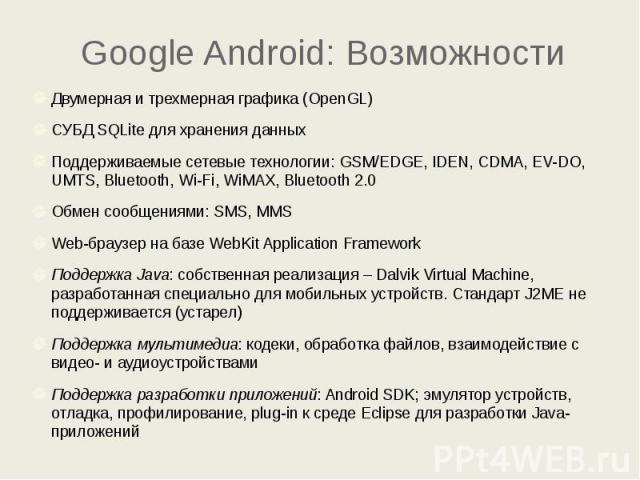 Google Android: Возможности Двумерная и трехмерная графика (OpenGL) СУБД SQLite для хранения данных Поддерживаемые сетевые технологии: GSM/EDGE, IDEN, CDMA, EV-DO, UMTS, Bluetooth, Wi-Fi, WiMAX, Bluetooth 2.0 Обмен сообщениями: SMS, MMS Web-браузер …