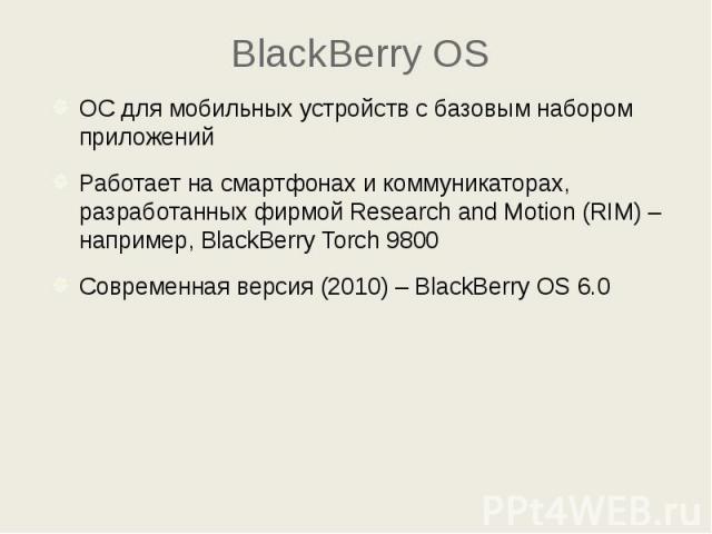 BlackBerry OS ОС для мобильных устройств с базовым набором приложений Работает на смартфонах и коммуникаторах, разработанных фирмой Research and Motion (RIM) – например, BlackBerry Torch 9800 Современная версия (2010) – BlackBerry OS 6.0