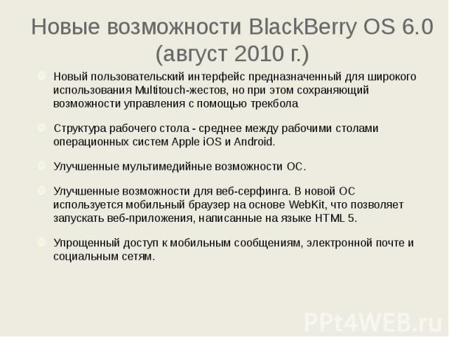 Новые возможности BlackBerry OS 6.0 (август 2010 г.) Новый пользовательский интерфейс предназначенный для широкого использования Multitouch-жестов, но при этом сохраняющий возможности управления с помощью трекбола Структура рабочего стола - среднее …
