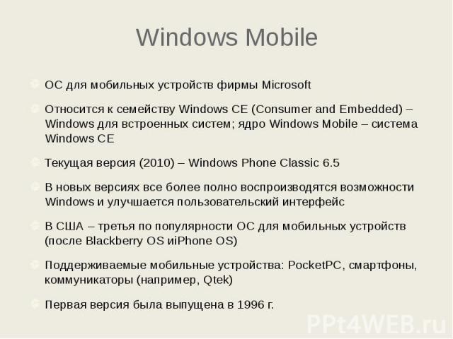 Windows Mobile ОС для мобильных устройств фирмы Microsoft Относится к семейству Windows CE (Consumer and Embedded) – Windows для встроенных систем; ядро Windows Mobile – система Windows CE Текущая версия (2010) – Windows Phone Classic 6.5 В новых ве…