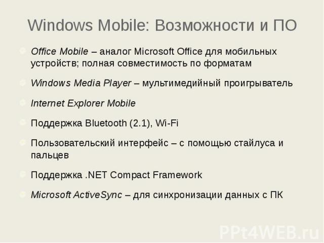 Windows Mobile: Возможности и ПО Office Mobile – аналог Microsoft Office для мобильных устройств; полная совместимость по форматам Windows Media Player – мультимедийный проигрыватель Internet Explorer Mobile Поддержка Bluetooth (2.1), Wi-Fi Пользова…