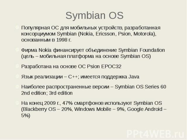 Symbian OS Популярная ОС для мобильных устройств, разработанная консорциумом Symbian (Nokia, Ericsson, Psion, Motorola), основанным в 1998 г. Фирма Nokia финансирует объединение Symbian Foundation (цель – мобильная платформа на основе Symbian OS) Ра…