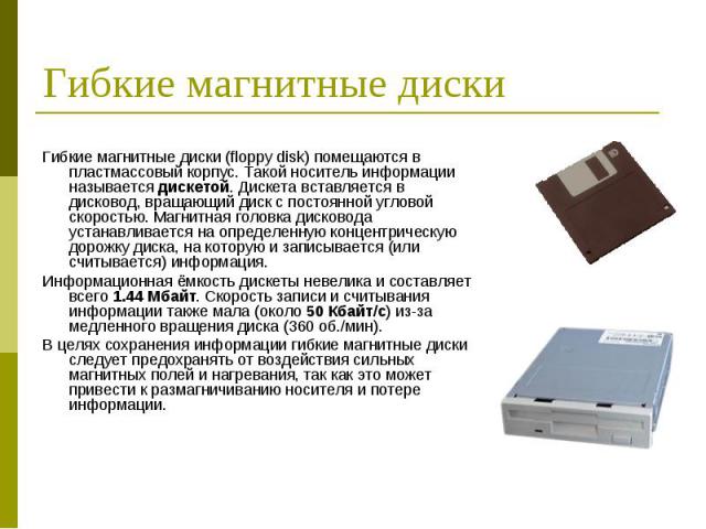 Гибкие магнитные диски (floppy disk) помещаются в пластмассовый корпус. Такой носитель информации называется дискетой. Дискета вставляется в дисковод, вращающий диск с постоянной угловой скоростью. Магнитная головка дисковода устанавливается на опре…