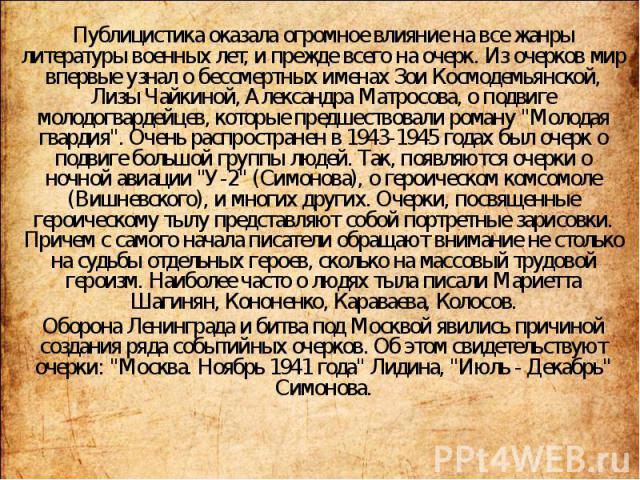 Публицистика оказала огромное влияние на все жанры литературы военных лет, и прежде всего на очерк. Из очерков мир впервые узнал о бессмертных именах Зои Космодемьянской, Лизы Чайкиной, Александра Матросова, о подвиге молодогвардейцев, которые предш…