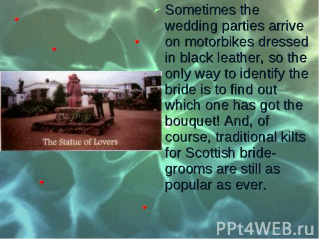 Sometimes the wedding parties arrive on motorbikes dressed in black leather, so the only way to identify the bride is to find out which one has got the bouquet! And, of course, traditional kilts for Scottish bride­grooms are still as popular as …