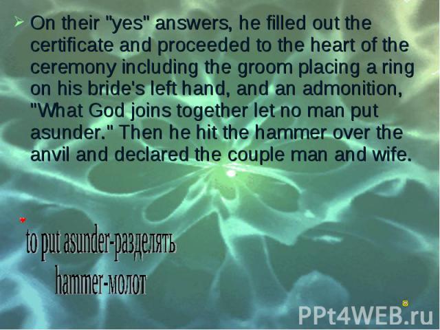 On their "yes" answers, he filled out the certificate and proceeded to the heart of the ceremony including the groom placing a ring on his bride's left hand, and an admonition, "What God joins together let no man put asunder." Th…