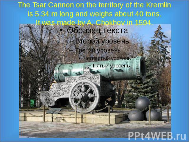 The Tsar Cannon on the territory of the Kremlin is 5.34 m long and weighs about 40 tons. It was made by A. Chokhov in 1594.