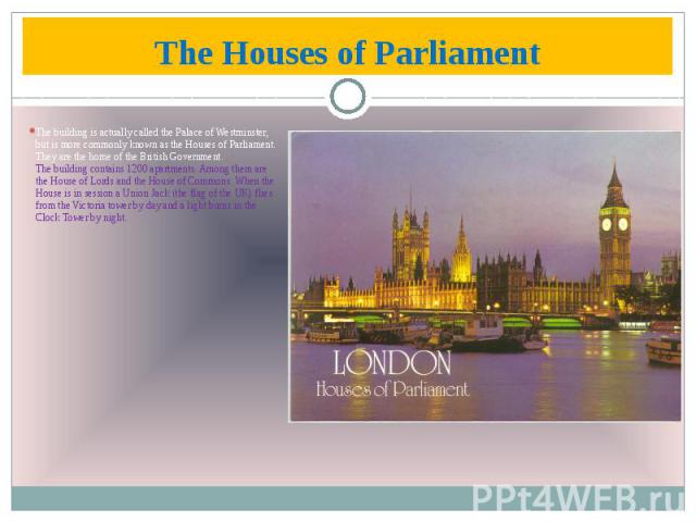 The Houses of Parliament The building is actually called the Palace of Westminster, but is more commonly known as the Houses of Parliament. They are the home of the British Government. The building contains 1200 apartments. Among them are the House …