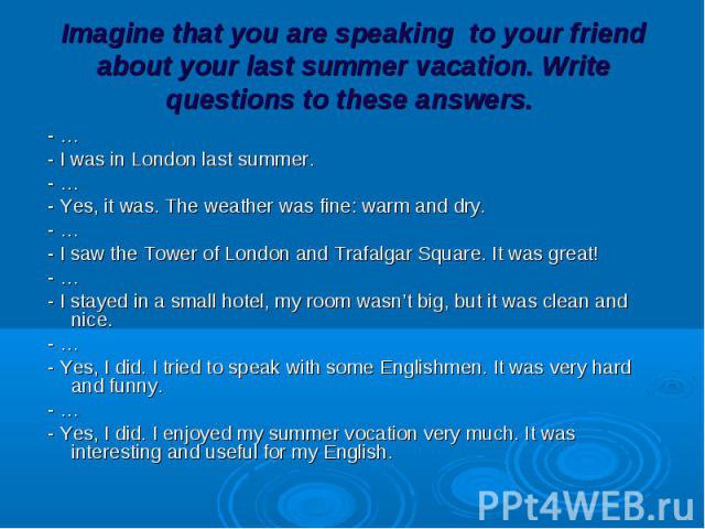 - … - … - I was in London last summer. - … - Yes, it was. The weather was fine: warm and dry. - … - I saw the Tower of London and Trafalgar Square. It was great! - … - I stayed in a small hotel, my room wasn’t big, but it was clean and nice. - … - Y…