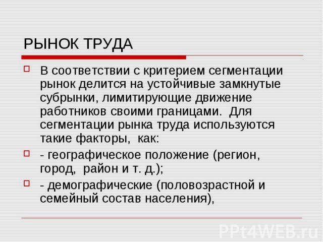 РЫНОК ТРУДА В соответствии с критерием сегментации рынок делится на устойчивые замкнутые субрынки, лимитирующие движение работников своими границами. Для сегментации рынка труда используются такие факторы, как: - географическое положение (регион, го…