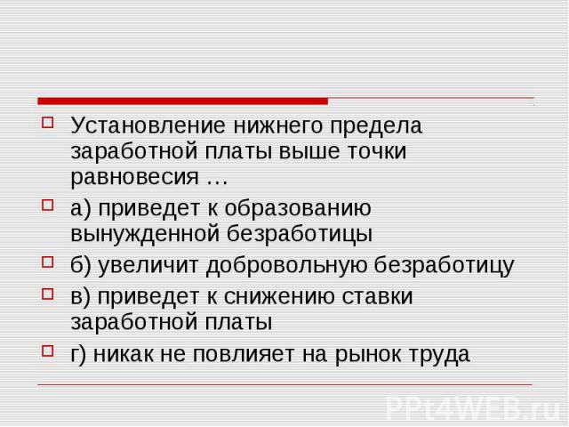 Установление нижнего предела заработной платы выше точки равновесия … а) приведет к образованию вынужденной безработицы б) увеличит добровольную безработицу в) приведет к снижению ставки заработной платы г) никак не повлияет на рынок труда