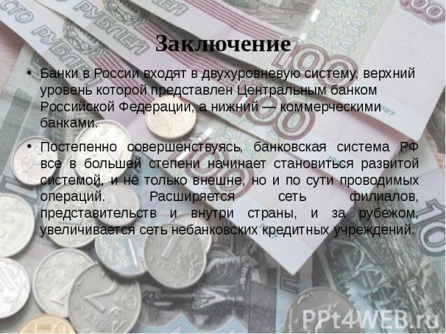 Заключение Банки в России входят в двухуровневую систему, верхний уровень которой представлен Центральным банком Российской Федерации, а нижний — коммерческими банками.  Постепенно совершенствуясь, банковская система РФ все …
