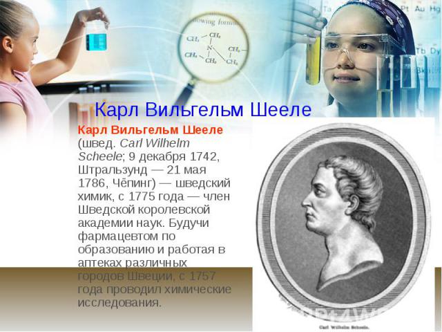 Карл Вильгельм Шееле Карл Вильгельм Шееле (швед. Carl Wilhelm Scheele; 9 декабря 1742, Штральзунд — 21 мая 1786, Чёпинг) — шведский химик, c 1775 года — член Шведской королевской академии наук. Будучи фармацевтом по образова…