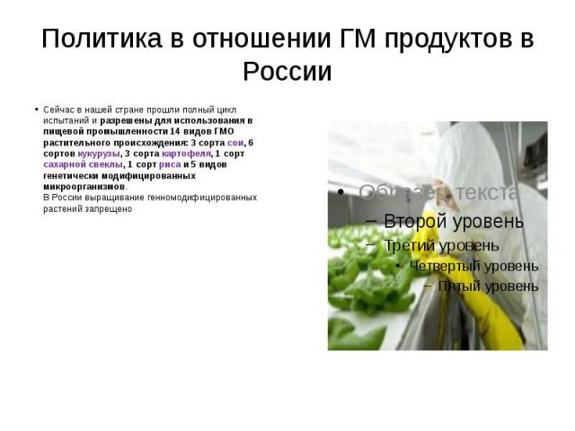 Политика в отношении ГМ продуктов в России Сейчас в нашей стране прошли полный цикл испытаний и разрешены для использования в пищевой промышленности 14 видов ГМО растительного происхождения: 3 сорта сои, 6 сортов кукурузы, 3 сорта картофеля, 1 сорт …