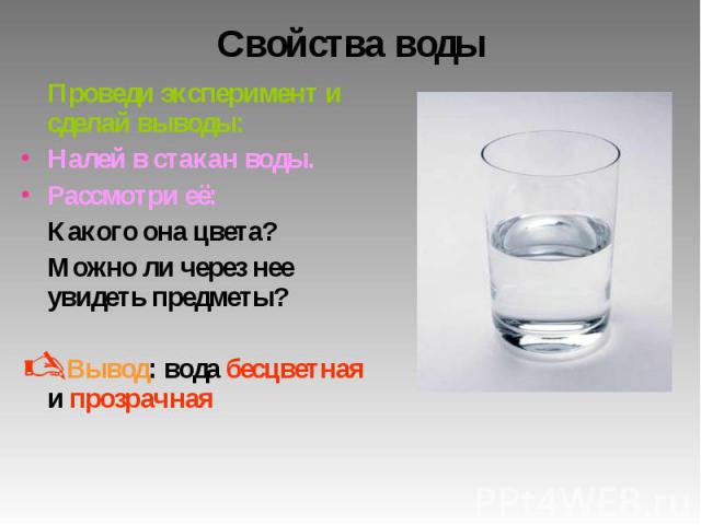 Свойства воды Проведи эксперимент и сделай выводы: Налей в стакан воды. Рассмотри её: Какого она цвета? Можно ли через нее увидеть предметы? Вывод: вода бесцветная и прозрачная