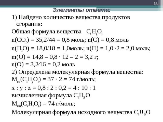1) Найдено количество вещества продуктов сгорания: 1) Найдено количество вещества продуктов сгорания: Общая формула вещества CxHyOz n(CO2) = 35,2/44 = 0,8 моль; n(С) = 0,8 моль n(H2O) = 18,0/18 = 1,0моль; n(H) = 1,0 ∙2 = 2,0 моль; m(O) = 14,8 – 0,8 …
