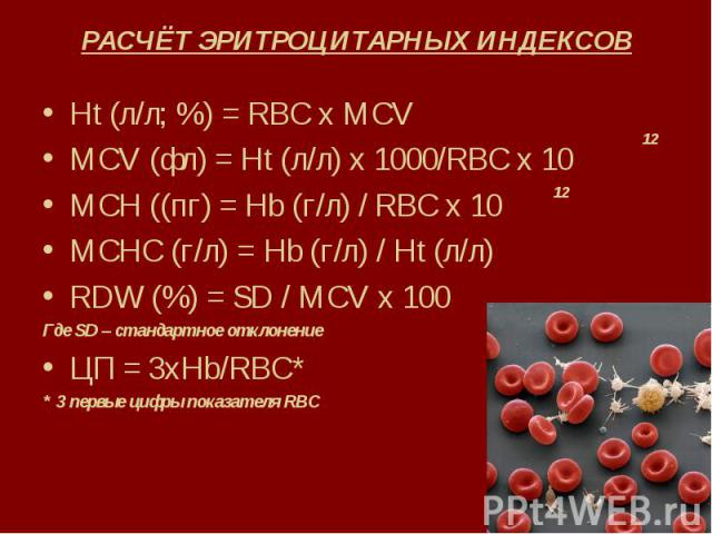 РАСЧЁТ ЭРИТРОЦИТАРНЫХ ИНДЕКСОВ Ht (л/л; %) = RBC x MCV MCV (фл) = Ht (л/л) х 1000/RBC x 10 MCH ((пг) = Нb (г/л) / RBC x 10 MCHC (г/л) = Hb (г/л) / Ht (л/л) RDW (%) = SD / MCV x 100 Где SD – стандартное отклонение ЦП = 3хHb/RBC* * 3 первые цифры пока…
