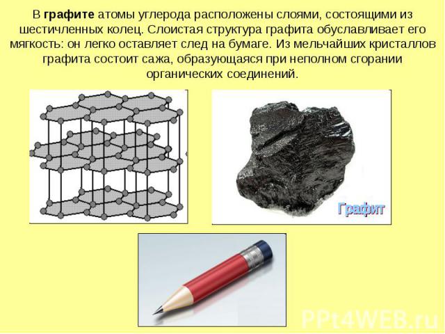 В графите атомы углерода расположены слоями, состоящими из шестичленных колец. Слоистая структура графита обуславливает его мягкость: он легко оставляет след на бумаге. Из мельчайших кристаллов графита состоит сажа, образующаяся при неполном сгорани…