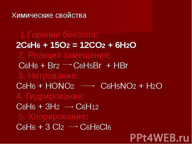 Химические свойства 1.Горение бензола: 2С6Н6 + 15О2 = 12СО2 + 6Н2О 2. Реакция замещения: С6Н6 + Br2 C6H5Br + HBr 3. Нитрование: С6Н6 + НОNО2 С6Н5NО2 + Н2О 4. Гидрирование: С6Н6 + 3Н2 С6Н12 5. Хлорирование: С6Н6 + 3 Cl2 C6H6Cl6