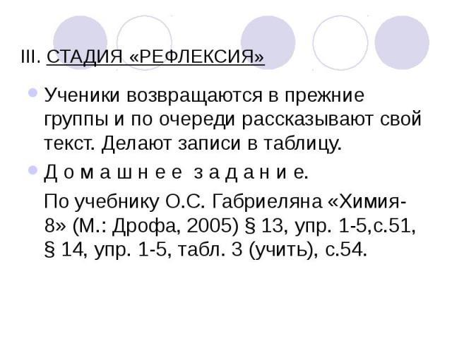 III. СТАДИЯ «РЕФЛЕКСИЯ» Ученики возвращаются в прежние группы и по очереди рассказывают свой текст. Делают записи в таблицу. Д о м а ш н е е  з а д а н и е. По учебнику О.С. Габриеляна «Химия-8» (М.: Дрофа, 2005) § 13, упр. 1-5,с.51, § 14, упр.…