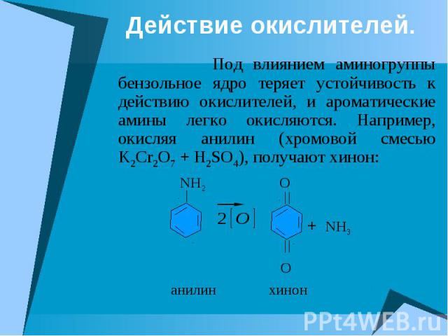 Действие окислителей. Под влиянием аминогруппы бензольное ядро теряет устойчивость к действию окислителей, и ароматические амины легко окисляются. Например, окисляя анилин (хромовой смесью K2Cr2O7 + H2SO4), получают хинон: NH2 O + NH3 O анилин хинон