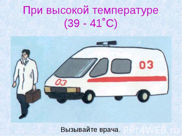 При высокой температуре (39 - 41˚С) Вызывайте врача.