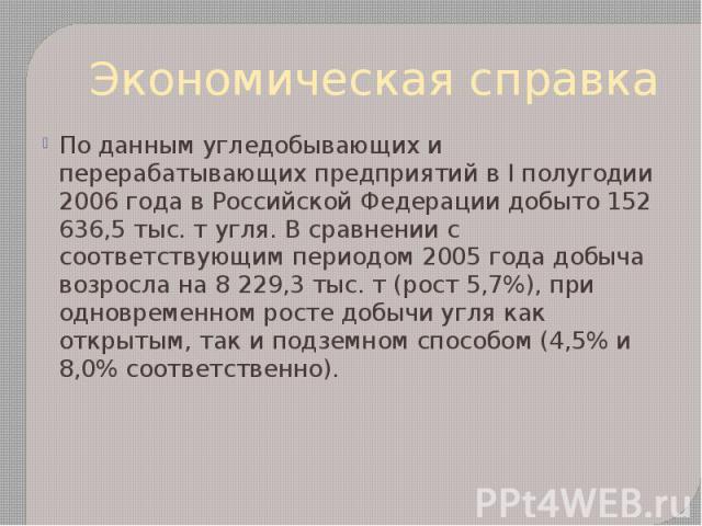Экономическая справка По данным угледобывающих и перерабатывающих предприятий в I полугодии 2006 года в Российской Федерации добыто 152 636,5 тыс. т угля. В сравнении с соответствующим периодом 2005 года добыча возросла на 8 229,3 тыс. т (рост 5,7%)…