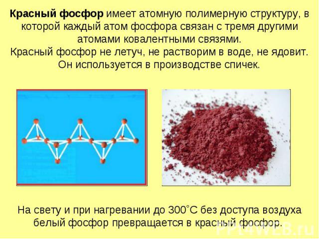 Красный фосфор имеет атомную полимерную структуру, в которой каждый атом фосфора связан с тремя другими атомами ковалентными связями. Красный фосфор не летуч, не растворим в воде, не ядовит. Он используется в производстве спичек.