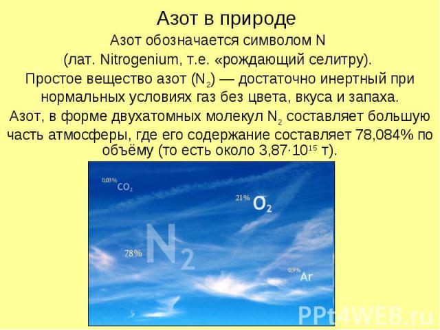 Азот в природе Азот обозначается символом N (лат. Nitrogenium, т.е. «рождающий селитру). Простое вещество азот (N2) — достаточно инертный при нормальных условиях газ без цвета, вкуса и запаха. Азот, в форме двухатомных молекул N2 составляет большую …