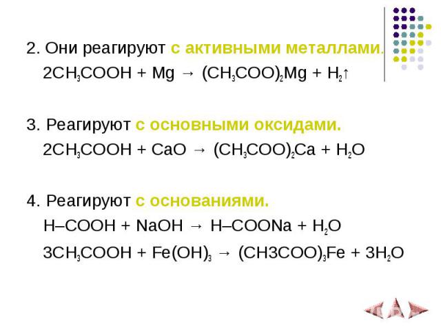 2. Они реагируют с активными металлами. 2СH3COOH + Mg → (CH3COO)2Mg + H2↑ 3. Реагируют с основными оксидами. 2СH3COOH + СaO → (CH3COO)2Ca + H2O 4. Реагируют с основаниями. H–COOH + NaOH → H–COONa + H2O 3CH3COOH + Fe(OH)3 → (CH3COO)3Fe + 3H2O
