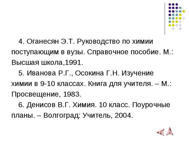 4. Оганесян Э.Т. Руководство по химии 4. Оганесян Э.Т. Руководство по химии поступающим в вузы. Справочное пособие. М.: Высшая школа,1991. 5. Иванова Р.Г., Осокина Г.Н. Изучение химии в 9-10 классах. Книга для учителя. – М.: Просвещение, 1983. 6. Де…