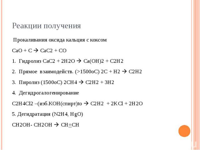 Реакции получения Прокаливания оксида кальция с коксом СаО + С СаС2 + CO 1. Гидролиз СаС2 + 2Н2О Ca(OH)2 + C2H2 2. Прямое взаимодейств. (>1500оС) 2С + Н2 C2H2 3. Пиролиз (1500оС) 2CH4 C2H2 + 3Н2 4. Дегидрогалогенирование С2Н4Cl2 –(изб.КОН(спирт)t…