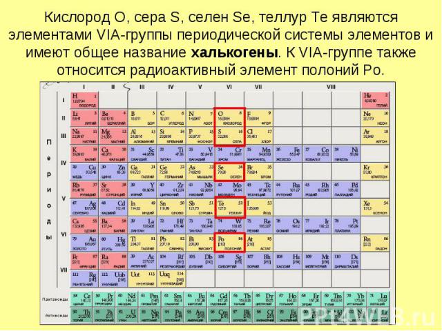 Кислород O, сера S, селен Se, теллур Te являются элементами VIА-группы периодической системы элементов и имеют общее название халькогены. К VIA-группе также относится радиоактивный элемент полоний Po.
