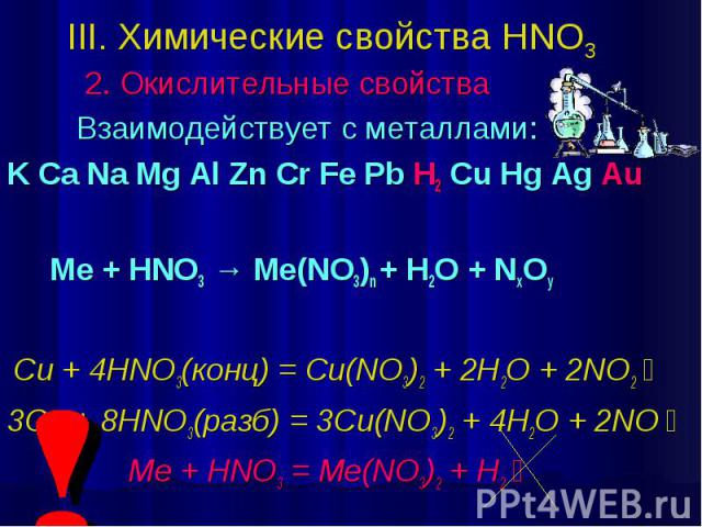 III. Химические свойства HNO3 2. Окислительные свойства Взаимодействует с металлами: K Ca Na Mg Al Zn Cr Fe Pb H2 Cu Hg Ag Au Ме + HNO3 → Me(NO3)n + H2O + NxOy Cu + 4HNO3(конц) = Cu(NO3)2 + 2H2O + 2NO2￪ 3Cu + 8HNO3(разб) = 3Cu(NO3)2 + 4H2O + 2NO￪ Me…