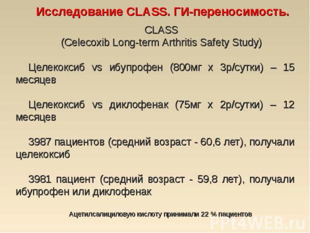 CLASS CLASS (Celecoxib Long-term Arthritis Safety Study) Целекоксиб vs ибупрофен (800мг х 3р/сутки) – 15 месяцев Целекоксиб vs диклофенак (75мг х 2р/сутки) – 12 месяцев 3987 пациентов (средний возраст - 60,6 лет), получали целекоксиб 3981 пациент (с…