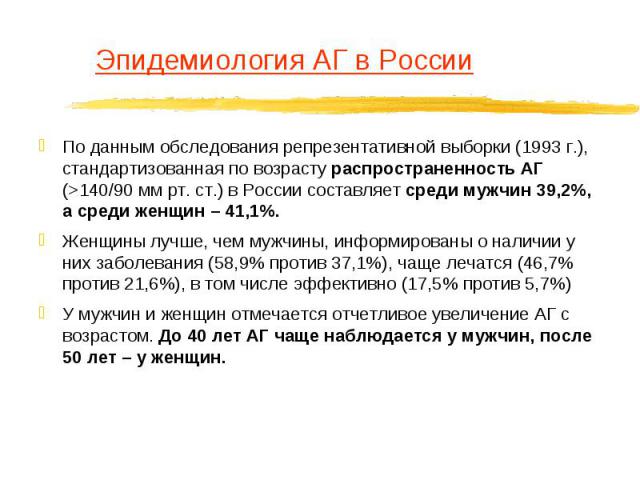 Эпидемиология АГ в России По данным обследования репрезентативной выборки (1993 г.), стандартизованная по возрасту распространенность АГ (>140/90 мм рт. ст.) в России составляет среди мужчин 39,2%, а среди женщин – 41,1%. Женщины лучше, чем мужчи…